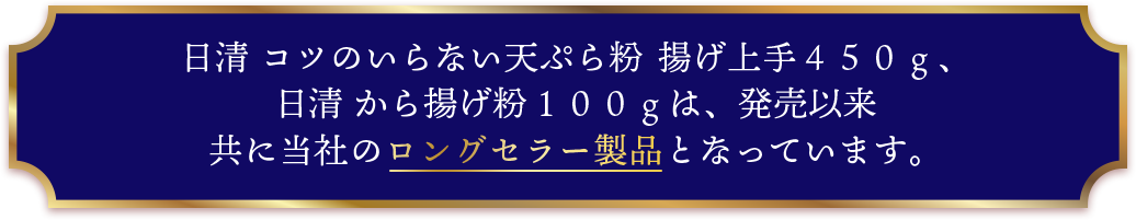 日清 コツのいらない天ぷら粉 揚げ上手４５０ｇ、日清 から揚げ粉１００ｇは、発売以来共に当社のロングセラー製品となっています。