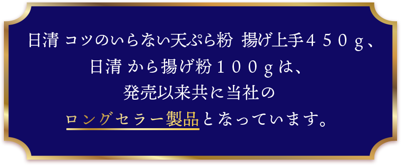 日清 コツのいらない天ぷら粉 揚げ上手４５０ｇ、日清 から揚げ粉１００ｇは、発売以来共に当社のロングセラー製品となっています。