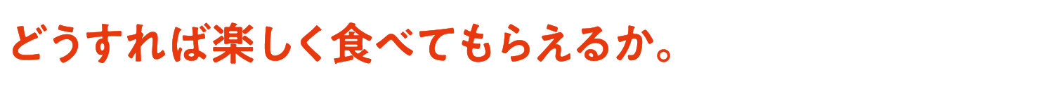 どうすれば楽しく食べてもらえるか。