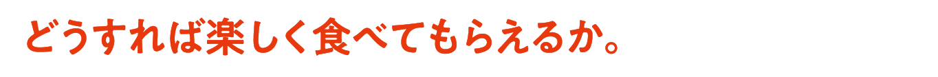 どうすれば楽しく食べてもらえるか。