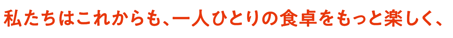 私たちはこれからも、一人ひとりの食卓をもっと楽しく、